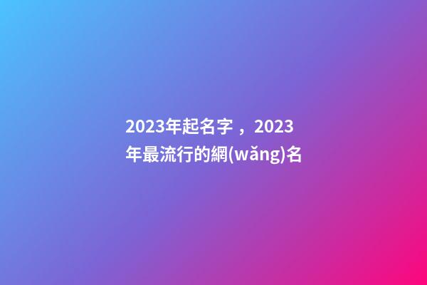 2023年起名字，2023年最流行的網(wǎng)名-第1張-觀點(diǎn)-玄機(jī)派